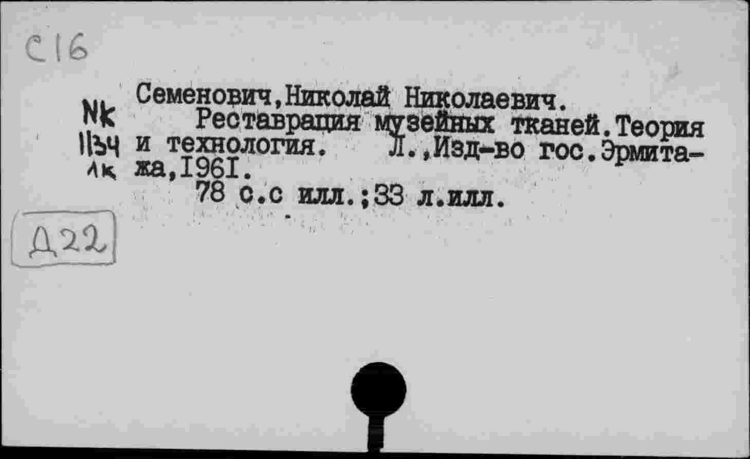 ﻿Nk
Пъч
AK
Семенович,Николай Николаевич.
Реставрация музейных тканей.Теория и технология. Л.,Изд-во гос.Эрмитажа,1961.
78 с.с илл.;33 л.илл.